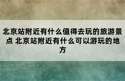 北京站附近有什么值得去玩的旅游景点 北京站附近有什么可以游玩的地方